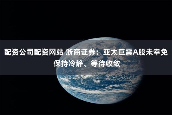 配资公司配资网站 浙商证券：亚太巨震A股未幸免 保持冷静、等待收敛