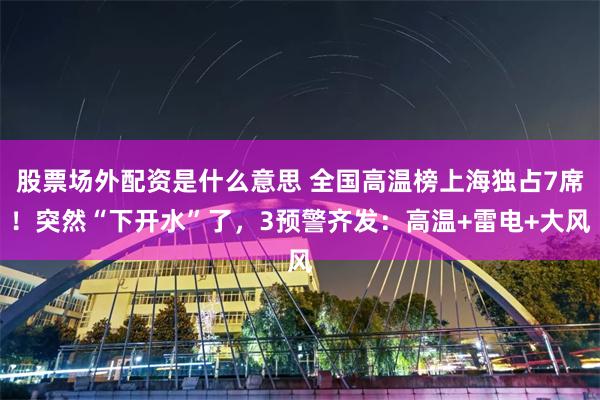 股票场外配资是什么意思 全国高温榜上海独占7席！突然“下开水”了，3预警齐发：高温+雷电+大风