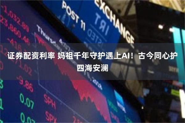 证券配资利率 妈祖千年守护遇上AI！古今同心护四海安澜