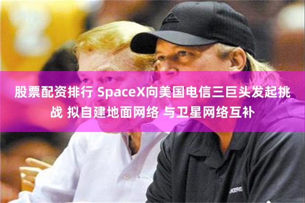 股票配资排行 SpaceX向美国电信三巨头发起挑战 拟自建地面网络 与卫星网络互补