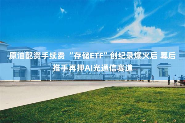 原油配资手续费 “存储ETF”创纪录爆火后 幕后推手再押AI光通信赛道
