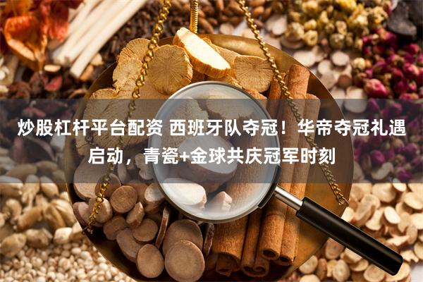 炒股杠杆平台配资 西班牙队夺冠！华帝夺冠礼遇启动，青瓷+金球共庆冠军时刻