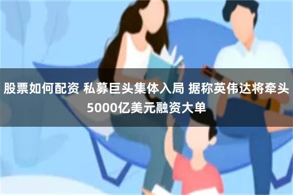 股票如何配资 私募巨头集体入局 据称英伟达将牵头5000亿美元融资大单