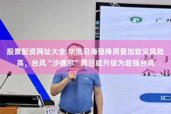 股票配资网址大全 华南沿海强降雨叠加致灾风险高，台风“沙德尔”周日或升级为超强台风