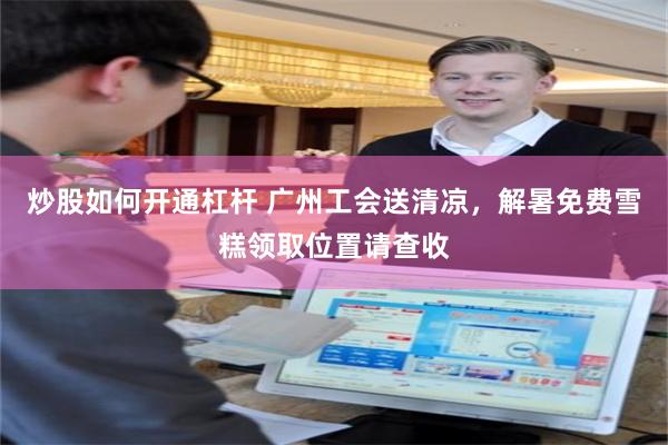 炒股如何开通杠杆 广州工会送清凉，解暑免费雪糕领取位置请查收