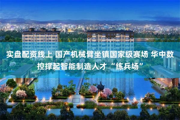实盘配资线上 国产机械臂坐镇国家级赛场 华中数控撑起智能制造人才 “练兵场”