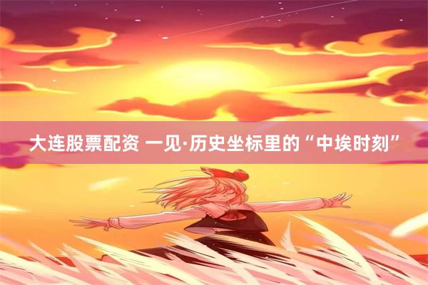 大连股票配资 一见·历史坐标里的“中埃时刻”