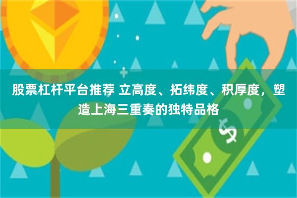 股票杠杆平台推荐 立高度、拓纬度、积厚度，塑造上海三重奏的独特品格
