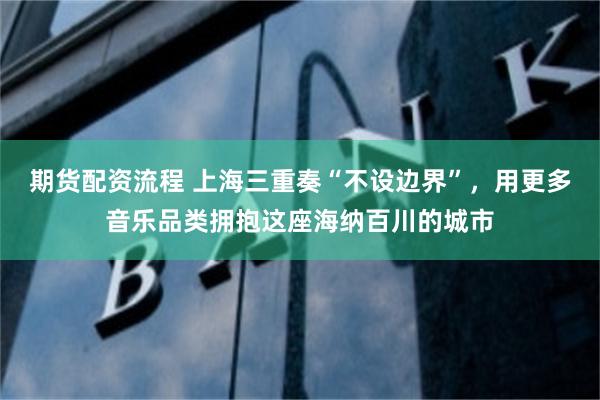 期货配资流程 上海三重奏“不设边界”，用更多音乐品类拥抱这座海纳百川的城市