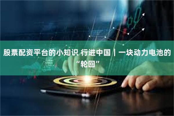 股票配资平台的小知识 行进中国｜一块动力电池的“轮回”