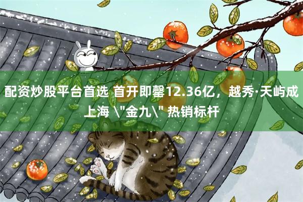 配资炒股平台首选 首开即罄12.36亿，越秀·天屿成上海 ＂金九＂ 热销标杆