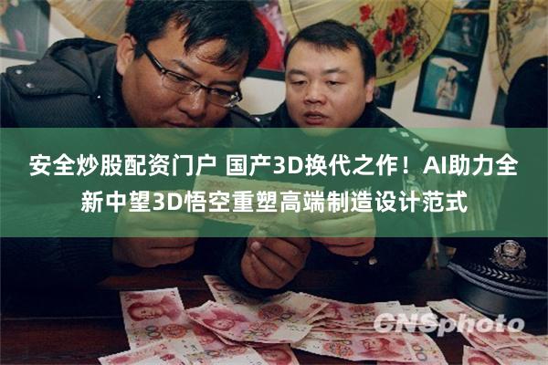 安全炒股配资门户 国产3D换代之作！AI助力全新中望3D悟空重塑高端制造设计范式