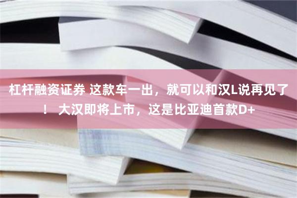 杠杆融资证券 这款车一出，就可以和汉L说再见了！ 大汉即将上市，这是比亚迪首款D+